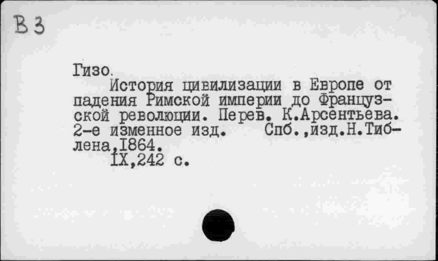 ﻿Гизо.
История цивилизации в Европе от падения Римской империи до Французской революции. Перев. К.Арсентьева. 2-е изменное изд. Спб.»изд.Н.Тиб-
лена,1864.
IX,242
с.